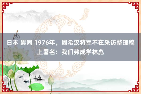 日本 男同 1976年，周希汉将军不在采访整理稿上署名：我们弗成学林彪