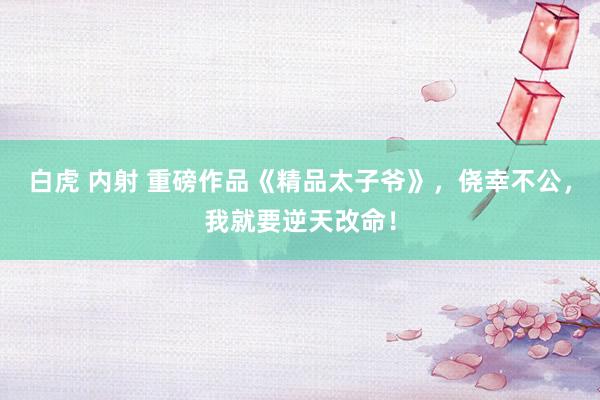 白虎 内射 重磅作品《精品太子爷》，侥幸不公，我就要逆天改命！