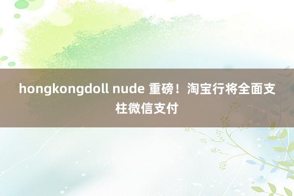 hongkongdoll nude 重磅！淘宝行将全面支柱微信支付