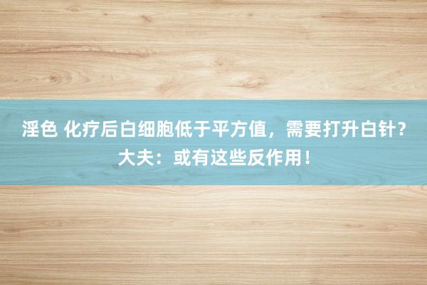 淫色 化疗后白细胞低于平方值，需要打升白针？大夫：或有这些反作用！