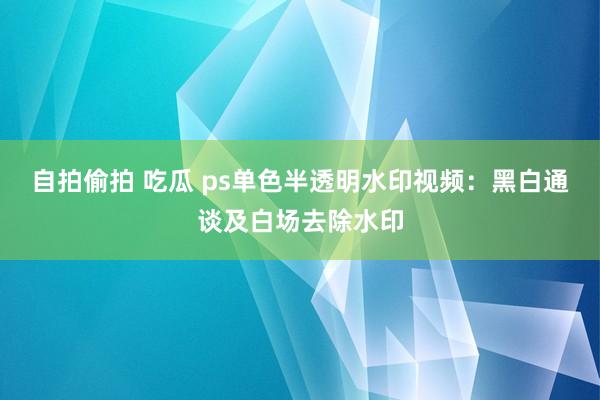 自拍偷拍 吃瓜 ps单色半透明水印视频：黑白通谈及白场去除水印