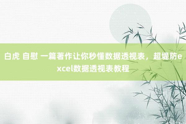 白虎 自慰 一篇著作让你秒懂数据透视表，超堤防excel数据透视表教程