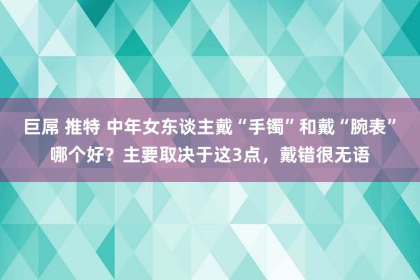 巨屌 推特 中年女东谈主戴“手镯”和戴“腕表”哪个好？主要取决于这3点，戴错很无语