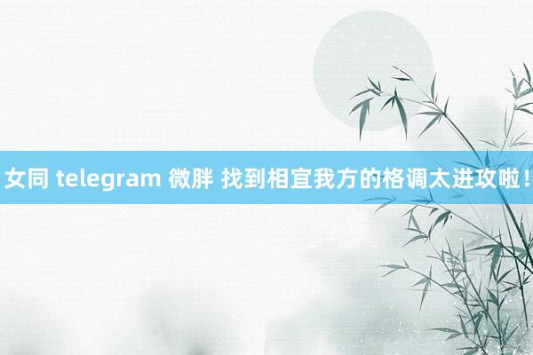 女同 telegram 微胖 找到相宜我方的格调太进攻啦！