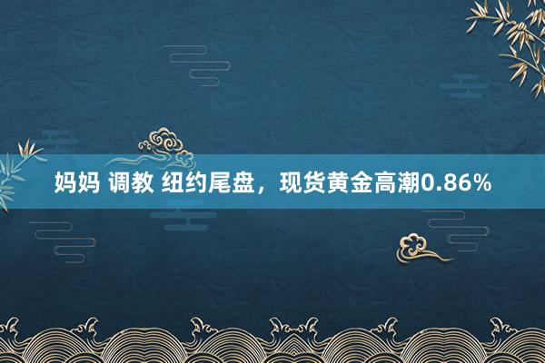 妈妈 调教 纽约尾盘，现货黄金高潮0.86%