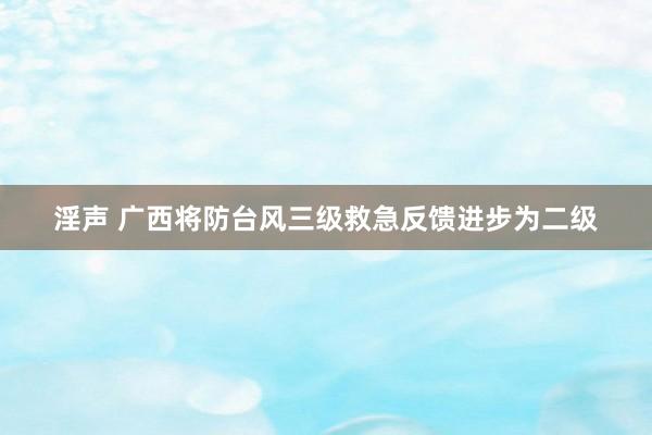 淫声 广西将防台风三级救急反馈进步为二级