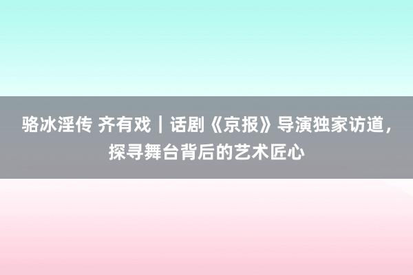 骆冰淫传 齐有戏｜话剧《京报》导演独家访道，探寻舞台背后的艺术匠心