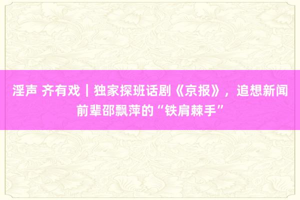 淫声 齐有戏｜独家探班话剧《京报》，追想新闻前辈邵飘萍的“铁肩棘手”