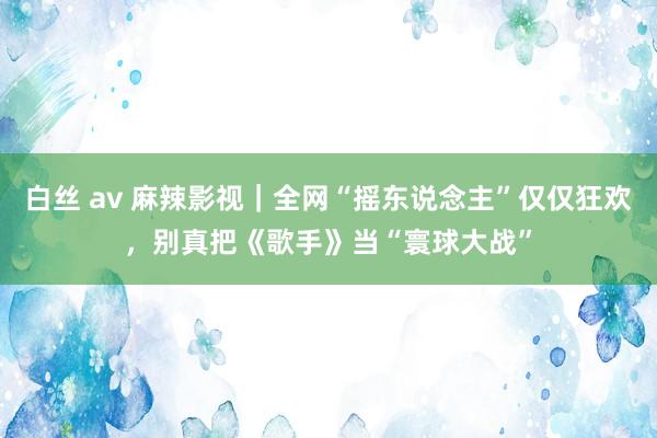 白丝 av 麻辣影视｜全网“摇东说念主”仅仅狂欢，别真把《歌手》当“寰球大战”