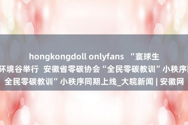 hongkongdoll onlyfans  “寰球生态日”公益宣传行径在中国环境谷举行  安徽省零碳协会“全民零碳教训”小秩序同期上线_大皖新闻 | 安徽网