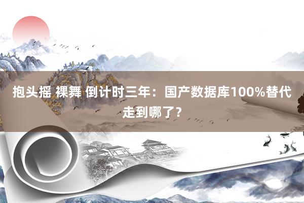 抱头摇 裸舞 倒计时三年：国产数据库100%替代走到哪了？