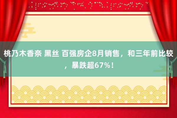 桃乃木香奈 黑丝 百强房企8月销售，和三年前比较，暴跌超67%！