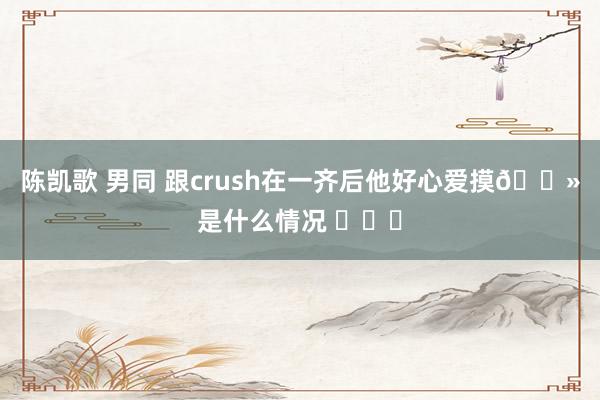 陈凯歌 男同 跟crush在一齐后他好心爱摸🐻是什么情况 ​​​