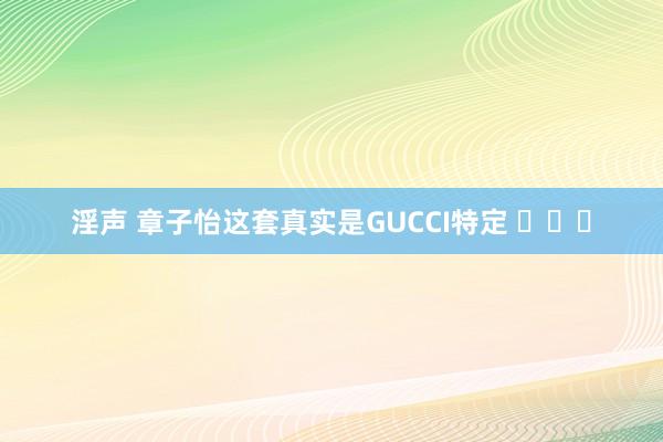 淫声 章子怡这套真实是GUCCI特定 ​​​