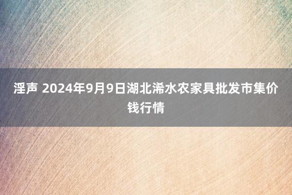 淫声 2024年9月9日湖北浠水农家具批发市集价钱行情