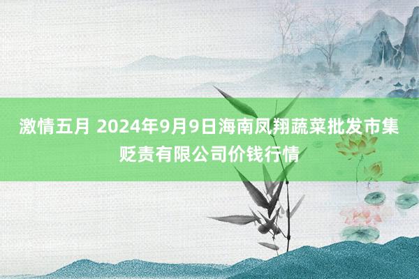 激情五月 2024年9月9日海南凤翔蔬菜批发市集贬责有限公司价钱行情