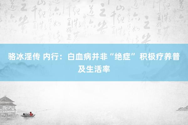 骆冰淫传 内行：白血病并非“绝症” 积极疗养普及生活率