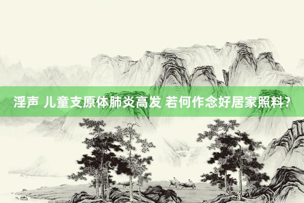 淫声 儿童支原体肺炎高发 若何作念好居家照料？