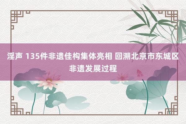 淫声 135件非遗佳构集体亮相 回溯北京市东城区非遗发展过程