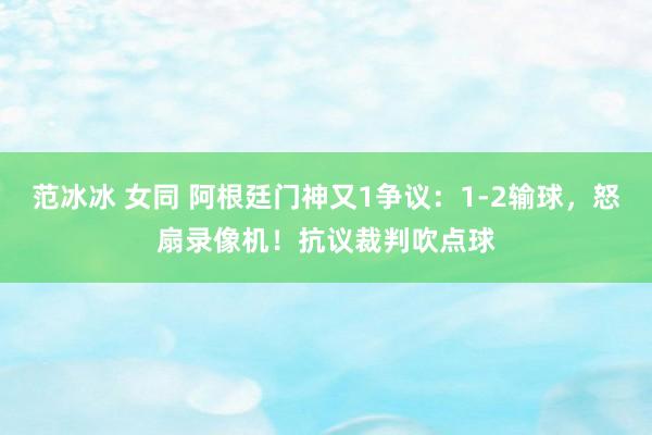 范冰冰 女同 阿根廷门神又1争议：1-2输球，怒扇录像机！抗议裁判吹点球