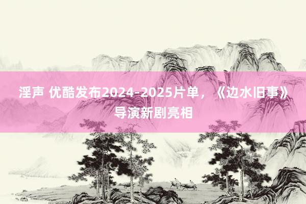 淫声 优酷发布2024-2025片单，《边水旧事》导演新剧亮相