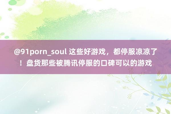 @91porn_soul 这些好游戏，都停服凉凉了！盘货那些被腾讯停服的口碑可以的游戏