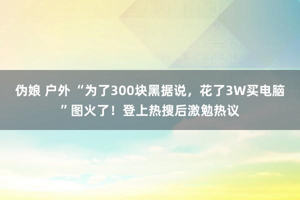 伪娘 户外 “为了300块黑据说，花了3W买电脑”图火了！登上热搜后激勉热议