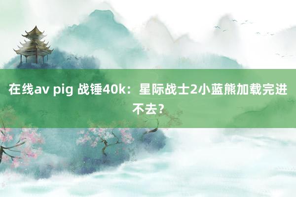 在线av pig 战锤40k：星际战士2小蓝熊加载完进不去？