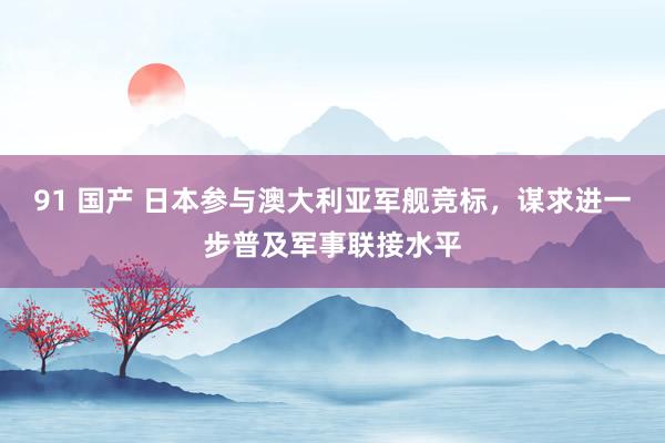 91 国产 日本参与澳大利亚军舰竞标，谋求进一步普及军事联接水平