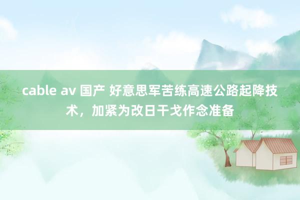 cable av 国产 好意思军苦练高速公路起降技术，加紧为改日干戈作念准备