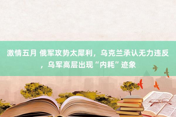 激情五月 俄军攻势太犀利，乌克兰承认无力违反，乌军高层出现“内耗”迹象