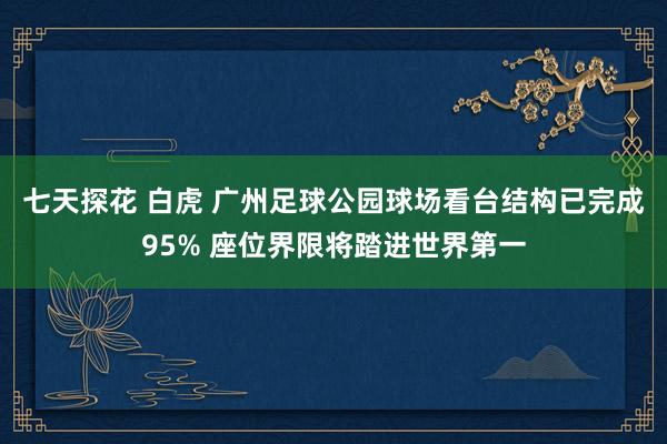 七天探花 白虎 广州足球公园球场看台结构已完成95% 座位界限将踏进世界第一