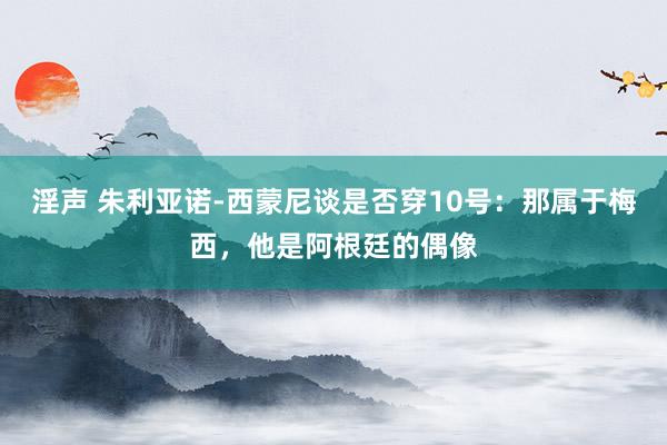 淫声 朱利亚诺-西蒙尼谈是否穿10号：那属于梅西，他是阿根廷的偶像