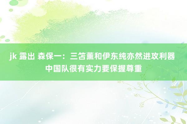 jk 露出 森保一：三笘薰和伊东纯亦然进攻利器 中国队很有实力要保握尊重