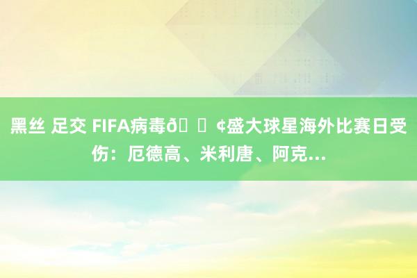 黑丝 足交 FIFA病毒😢盛大球星海外比赛日受伤：厄德高、米利唐、阿克...