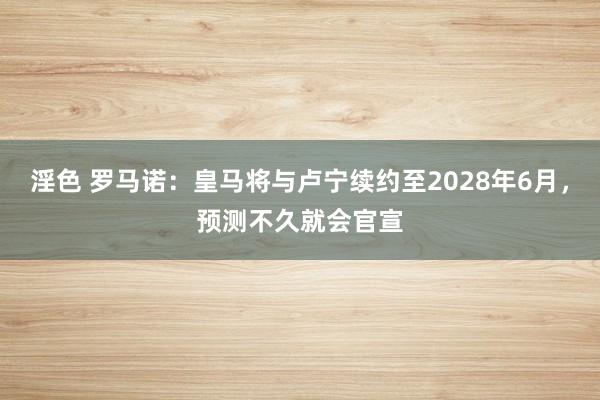 淫色 罗马诺：皇马将与卢宁续约至2028年6月，预测不久就会官宣