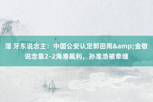 淫 牙东说念主：中国公安认定郭田雨&金敬说念靠2-2海港赢利，孙准浩被牵缠