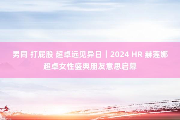 男同 打屁股 超卓远见异日｜2024 HR 赫莲娜超卓女性盛典朋友意思启幕