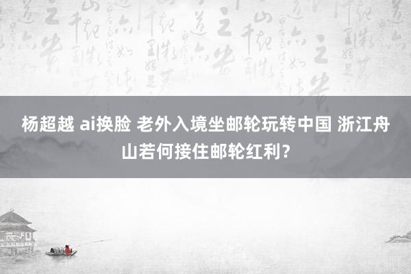 杨超越 ai换脸 老外入境坐邮轮玩转中国 浙江舟山若何接住邮轮红利？