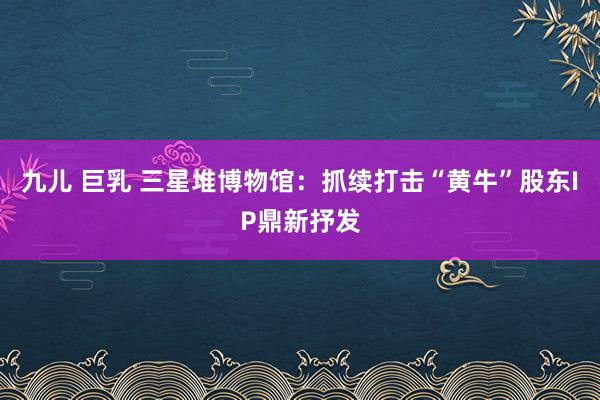 九儿 巨乳 三星堆博物馆：抓续打击“黄牛”股东IP鼎新抒发