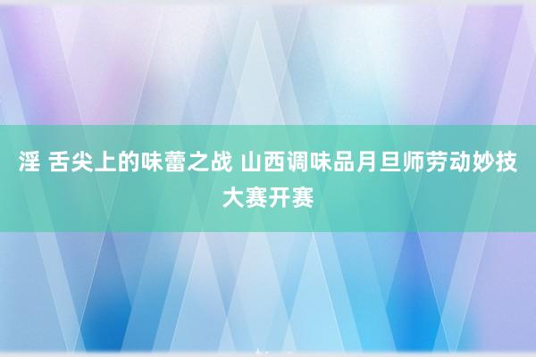 淫 舌尖上的味蕾之战 山西调味品月旦师劳动妙技大赛开赛