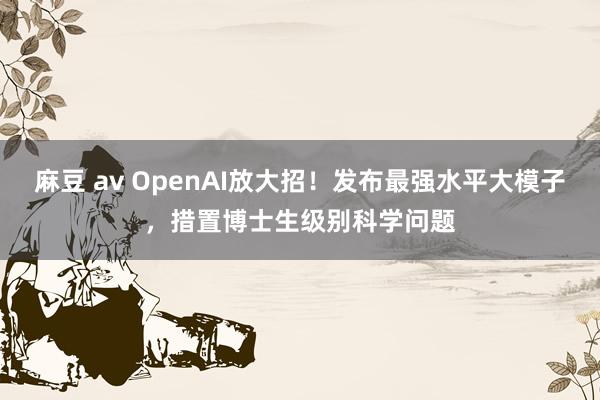 麻豆 av OpenAI放大招！发布最强水平大模子，措置博士生级别科学问题