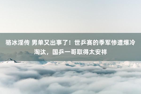 骆冰淫传 男单又出事了！世乒赛的季军惨遭爆冷淘汰，国乒一哥取得太安祥