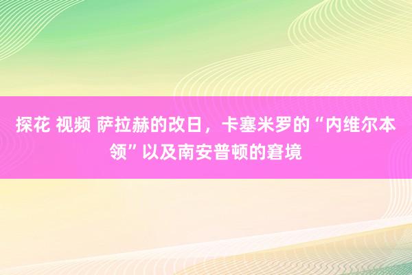 探花 视频 萨拉赫的改日，卡塞米罗的“内维尔本领”以及南安普顿的窘境