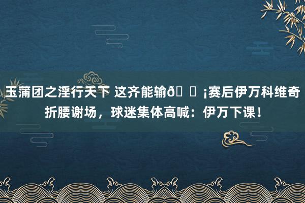 玉蒲团之淫行天下 这齐能输😡赛后伊万科维奇折腰谢场，球迷集体高喊：伊万下课！