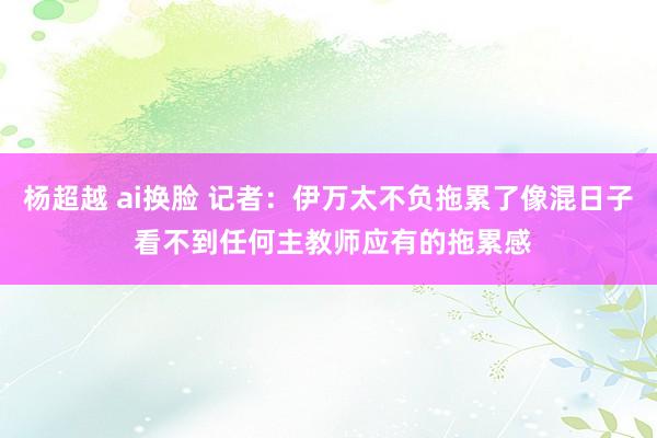 杨超越 ai换脸 记者：伊万太不负拖累了像混日子 看不到任何主教师应有的拖累感