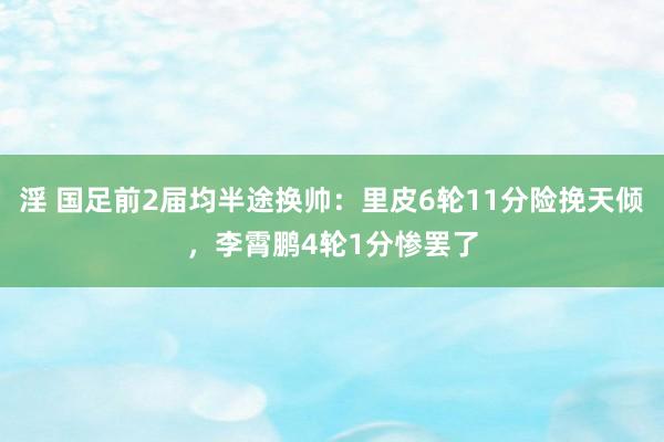 淫 国足前2届均半途换帅：里皮6轮11分险挽天倾，李霄鹏4轮1分惨罢了