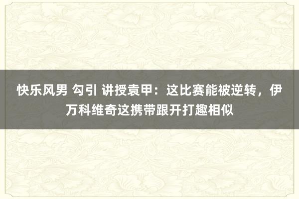 快乐风男 勾引 讲授袁甲：这比赛能被逆转，伊万科维奇这携带跟开打趣相似