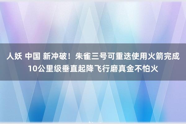 人妖 中国 新冲破！朱雀三号可重迭使用火箭完成10公里级垂直起降飞行磨真金不怕火