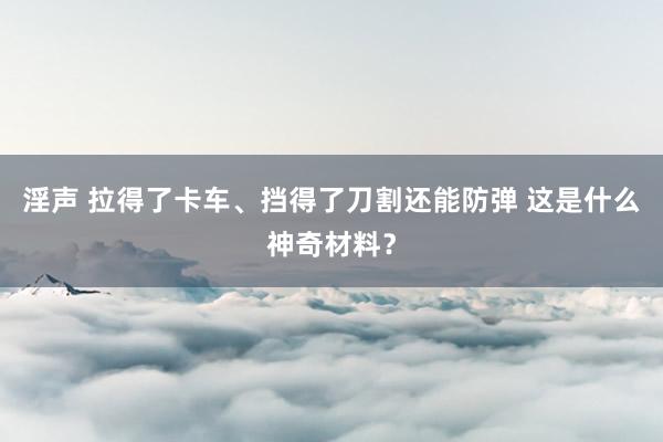 淫声 拉得了卡车、挡得了刀割还能防弹 这是什么神奇材料？